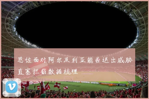 恩佐面对阿尔及利亚能否送出威胁直塞拦截数据梳理