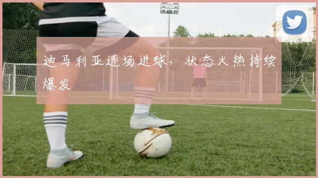 迪马利亚连场进球，状态火热持续爆发