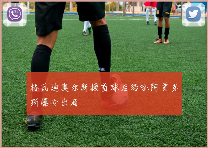 格瓦迪奥尔新援首球后怒吼阿贾克斯爆冷出局