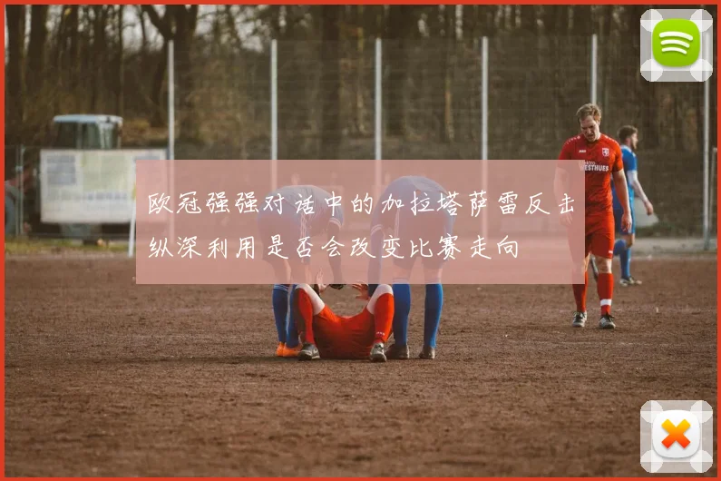 欧冠强强对话中的加拉塔萨雷反击纵深利用是否会改变比赛走向