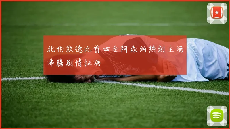 北伦敦德比首回合阿森纳热刺主场沸腾剧情拉满