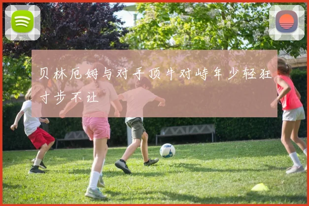 贝林厄姆与对手顶牛对峙年少轻狂寸步不让