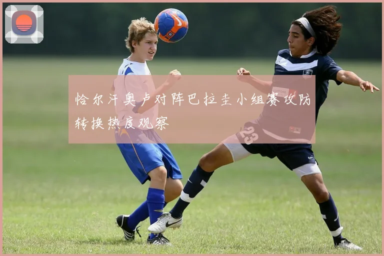 恰尔汗奥卢对阵巴拉圭小组赛攻防转换热度观察