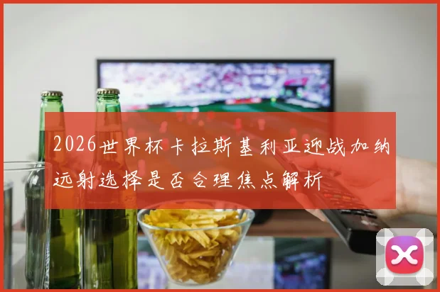 2026世界杯卡拉斯基利亚迎战加纳远射选择是否合理焦点解析