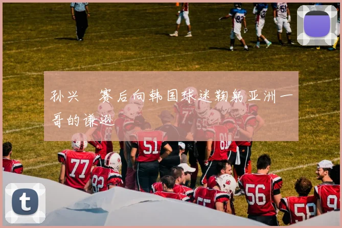 孙兴慜赛后向韩国球迷鞠躬亚洲一哥的谦逊