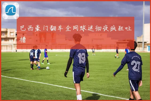 巴西豪门翻车全网球迷彻夜疯狂吐槽