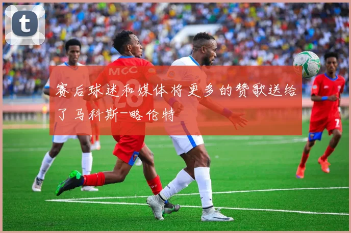 赛后球迷和媒体将更多的赞歌送给了马科斯-略伦特