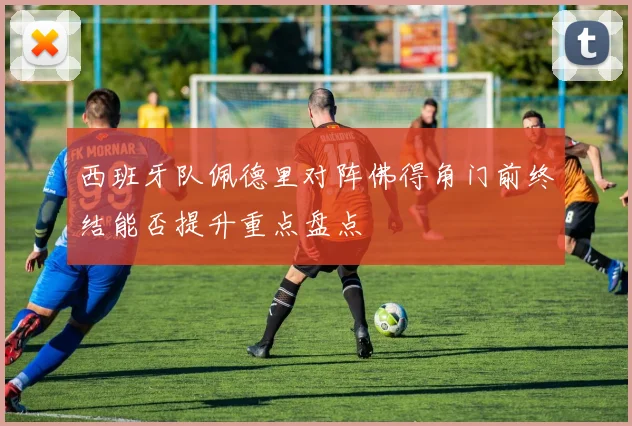 西班牙队佩德里对阵佛得角门前终结能否提升重点盘点