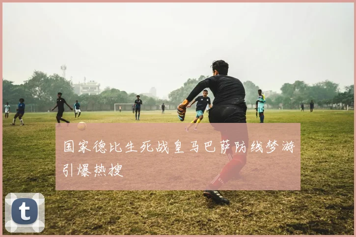 国家德比生死战皇马巴萨防线梦游引爆热搜