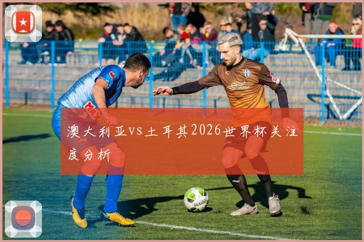 澳大利亚vs土耳其2026世界杯关注度分析