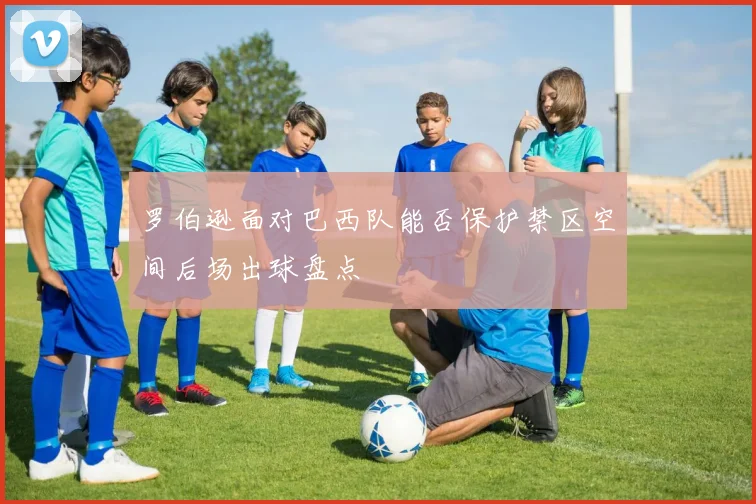 罗伯逊面对巴西队能否保护禁区空间后场出球盘点