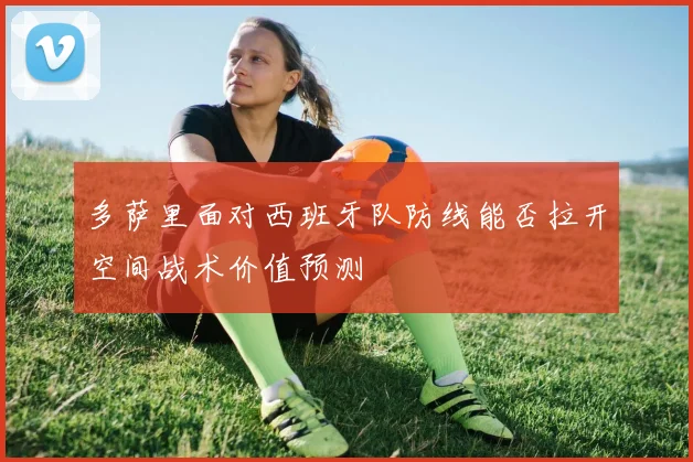 多萨里面对西班牙队防线能否拉开空间战术价值预测