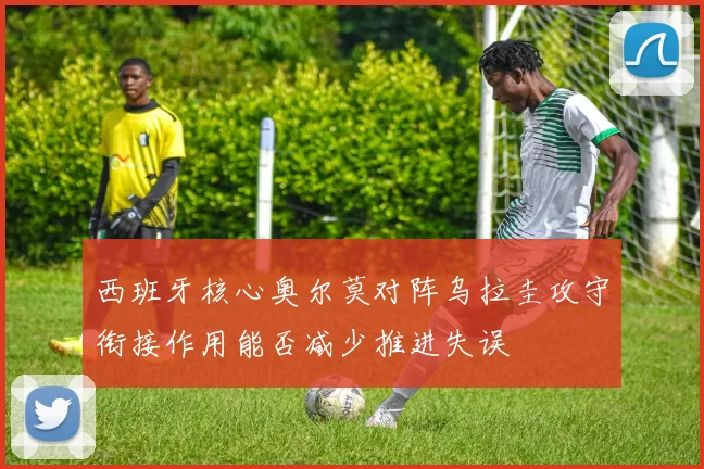 西班牙核心奥尔莫对阵乌拉圭攻守衔接作用能否减少推进失误