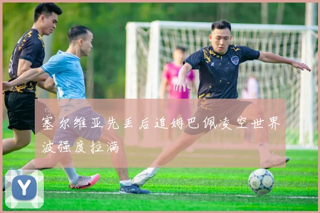 塞尔维亚先丢后追姆巴佩凌空世界波强度拉满