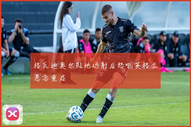 格瓦迪奥尔贴地远射后怒吼英格兰悬念重启