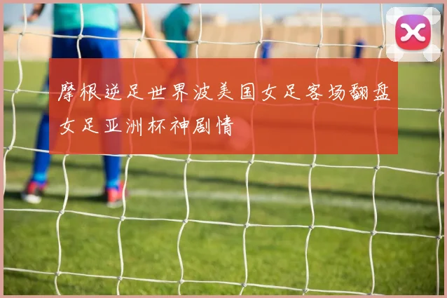 摩根逆足世界波美国女足客场翻盘女足亚洲杯神剧情