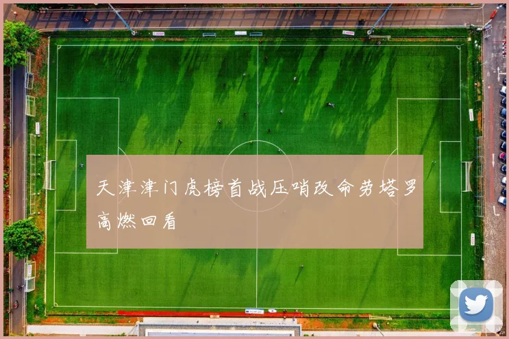 天津津门虎榜首战压哨改命劳塔罗高燃回看