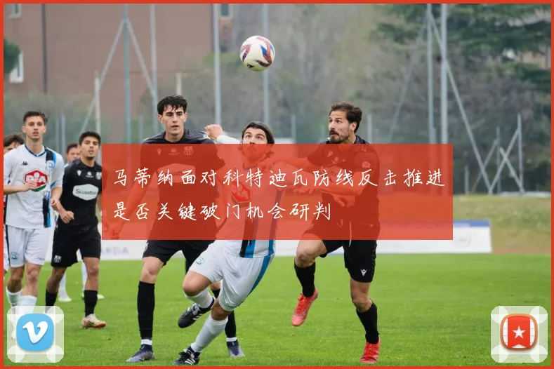 马蒂纳面对科特迪瓦防线反击推进是否关键破门机会研判
