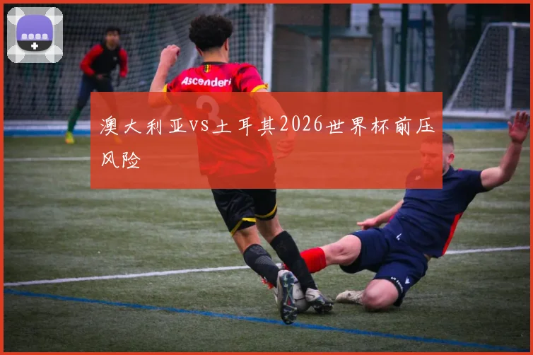 澳大利亚vs土耳其2026世界杯前压风险