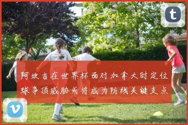 阿坎吉在世界杯面对加拿大时定位球争顶威胁或将成为防线关键支点