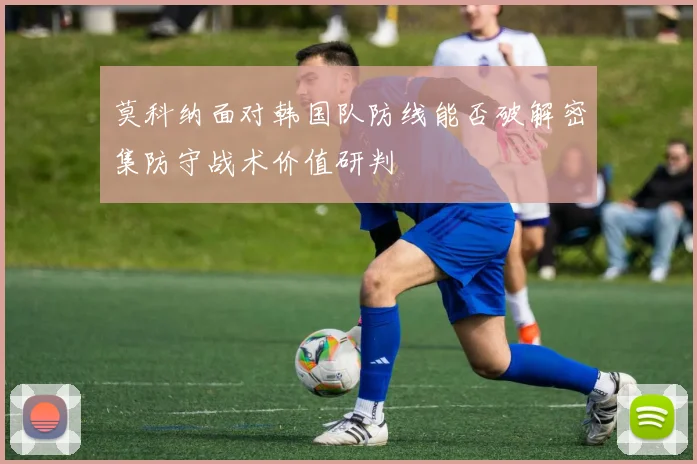 莫科纳面对韩国队防线能否破解密集防守战术价值研判