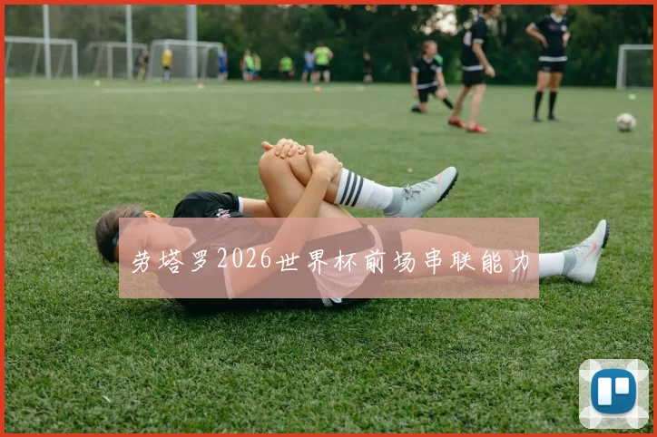 劳塔罗2026世界杯前场串联能力