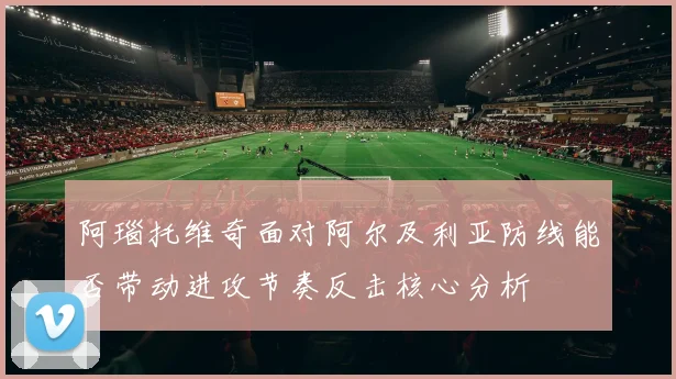 阿瑙托维奇面对阿尔及利亚防线能否带动进攻节奏反击核心分析