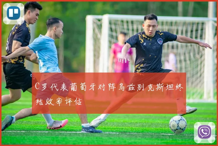 C罗代表葡萄牙对阵乌兹别克斯坦终结效率评估