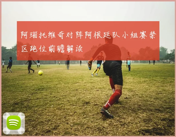 阿瑙托维奇对阵阿根廷队小组赛禁区跑位前瞻解读