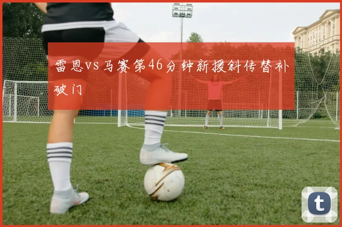 雷恩vs马赛第46分钟新援斜传替补破门