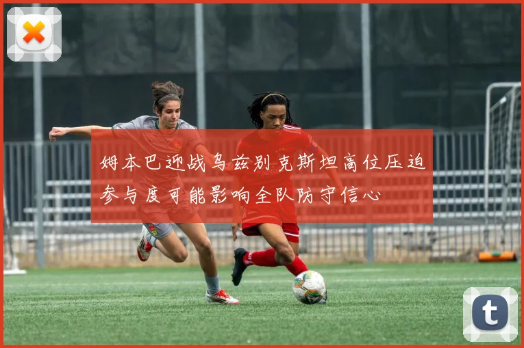 姆本巴迎战乌兹别克斯坦高位压迫参与度可能影响全队防守信心