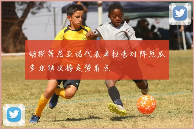 胡斯蒂尼亚诺代表库拉索对阵厄瓜多尔助攻榜走势看点