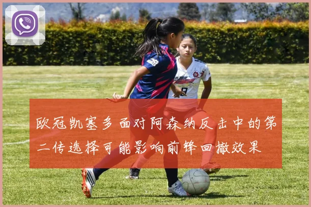 欧冠凯塞多面对阿森纳反击中的第二传选择可能影响前锋回撤效果