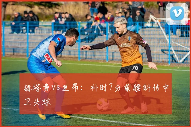 赫塔费vs里昂:补时7分前腰斜传中卫头球
