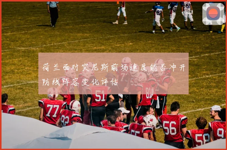 荷兰面对突尼斯前场速度能否冲开防线阵容变化评估