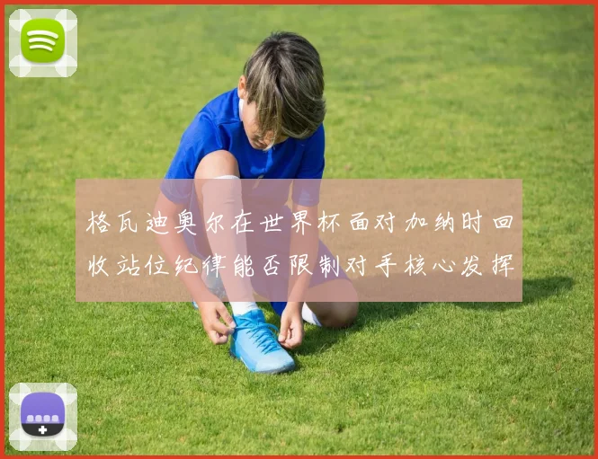 格瓦迪奥尔在世界杯面对加纳时回收站位纪律能否限制对手核心发挥