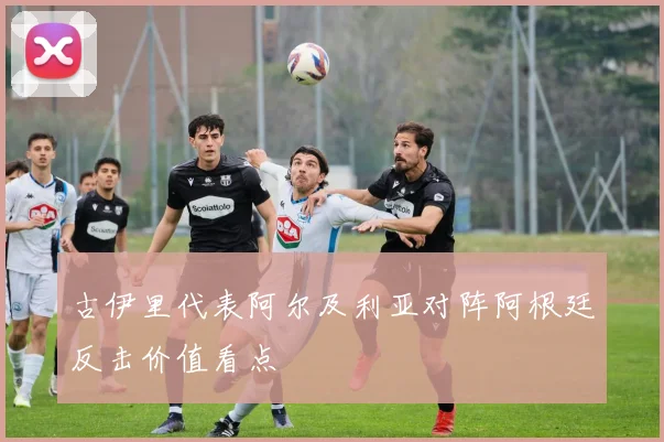 古伊里代表阿尔及利亚对阵阿根廷反击价值看点