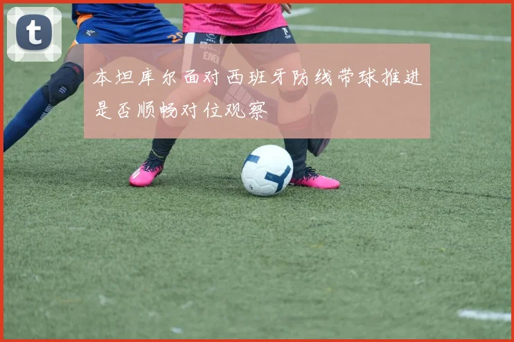 本坦库尔面对西班牙防线带球推进是否顺畅对位观察