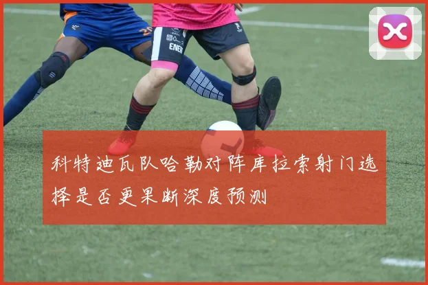 科特迪瓦队哈勒对阵库拉索射门选择是否更果断深度预测