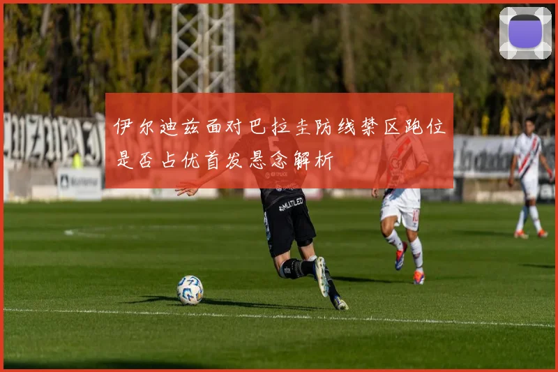 伊尔迪兹面对巴拉圭防线禁区跑位是否占优首发悬念解析
