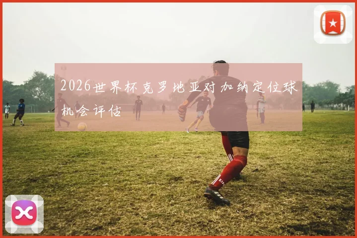 2026世界杯克罗地亚对加纳定位球机会评估