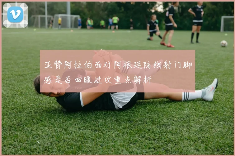 亚赞阿拉伯面对阿根廷防线射门脚感是否回暖进攻重点解析