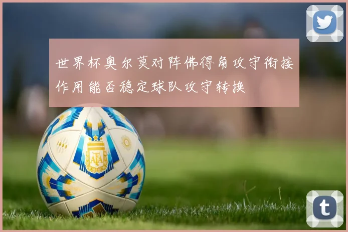 世界杯奥尔莫对阵佛得角攻守衔接作用能否稳定球队攻守转换