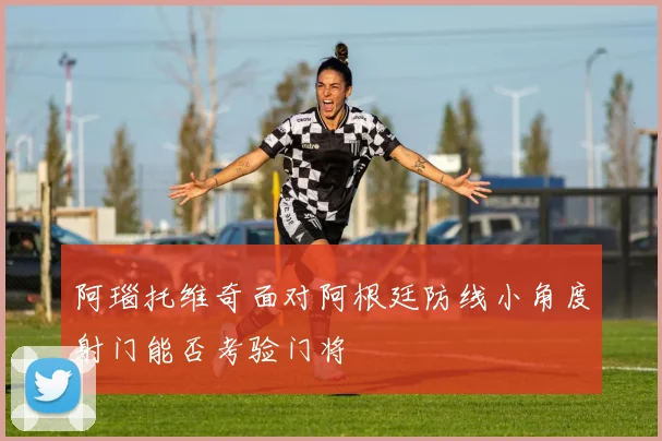 阿瑙托维奇面对阿根廷防线小角度射门能否考验门将