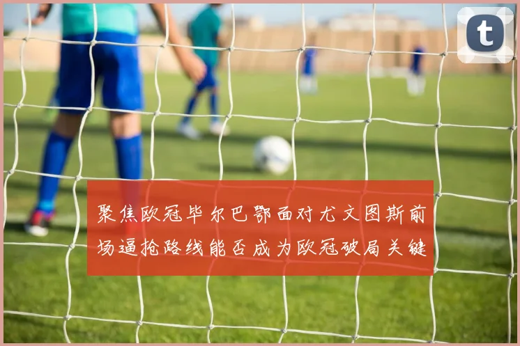 聚焦欧冠毕尔巴鄂面对尤文图斯前场逼抢路线能否成为欧冠破局关键