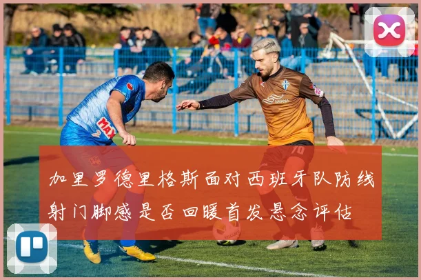 加里罗德里格斯面对西班牙队防线射门脚感是否回暖首发悬念评估