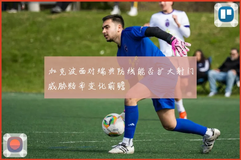 加克波面对瑞典防线能否扩大射门威胁赔率变化前瞻